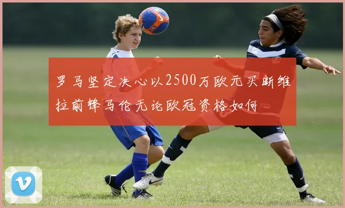 罗马坚定决心以2500万欧元买断维拉前锋马伦无论欧冠资格如何