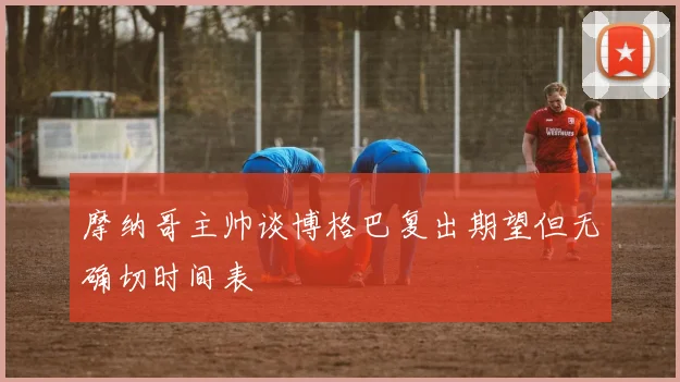 摩纳哥主帅谈博格巴复出期望但无确切时间表