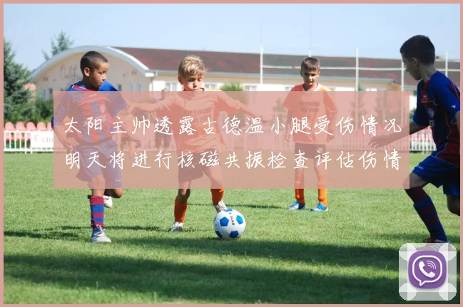 太阳主帅透露古德温小腿受伤情况明天将进行核磁共振检查评估伤情