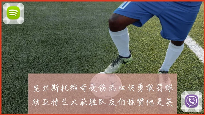 克尔斯托维奇受伤流血仍勇敢罚球助亚特兰大获胜队友们称赞他是英雄