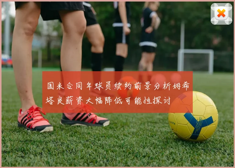 国米合同年球员续约前景分析姆希塔良薪资大幅降低可能性探讨