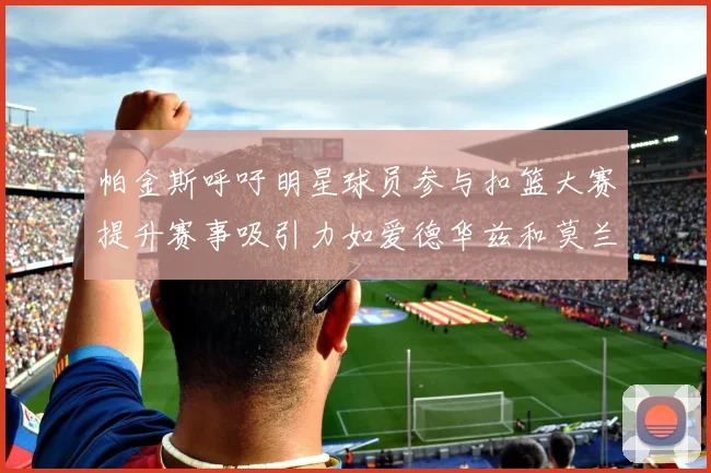 帕金斯呼吁明星球员参与扣篮大赛提升赛事吸引力如爱德华兹和莫兰特等人