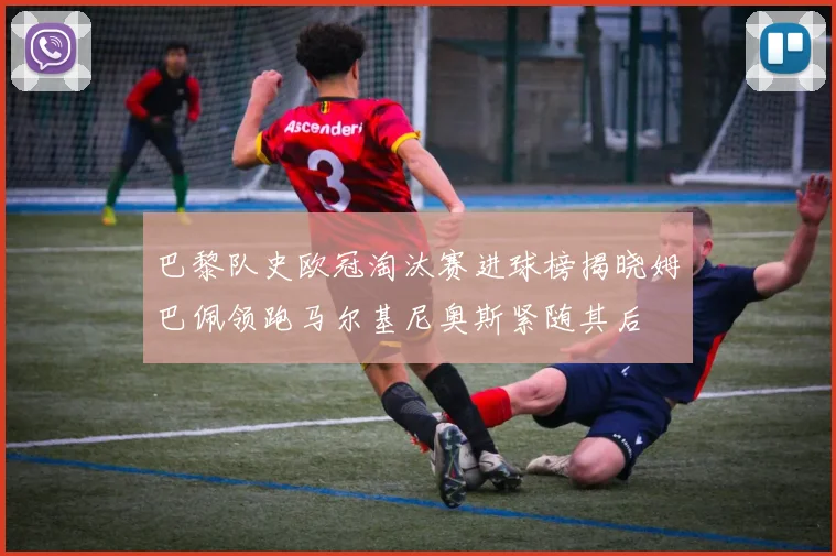 巴黎队史欧冠淘汰赛进球榜揭晓姆巴佩领跑马尔基尼奥斯紧随其后