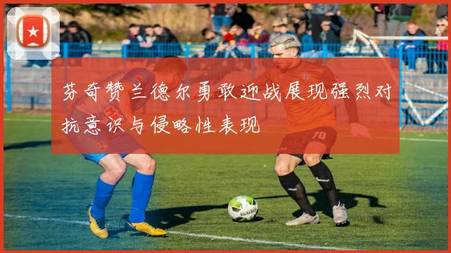 芬奇赞兰德尔勇敢迎战展现强烈对抗意识与侵略性表现