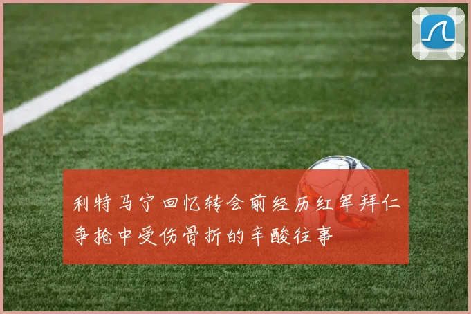 利特马宁回忆转会前经历红军拜仁争抢中受伤骨折的辛酸往事