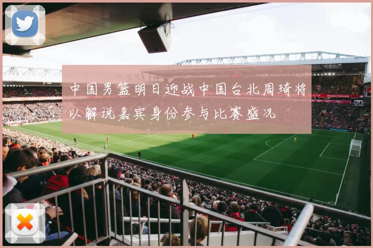 中国男篮明日迎战中国台北周琦将以解说嘉宾身份参与比赛盛况