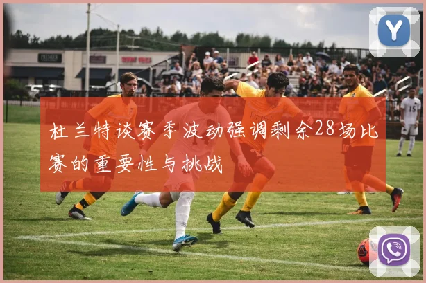 杜兰特谈赛季波动强调剩余28场比赛的重要性与挑战