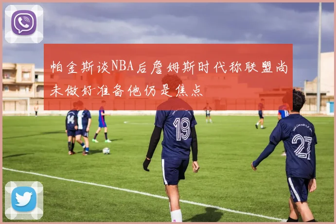 帕金斯谈NBA后詹姆斯时代称联盟尚未做好准备他仍是焦点