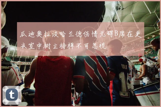 瓜迪奥拉谈哈兰德伤情无碍B席在更衣室中树立榜样不可忽视