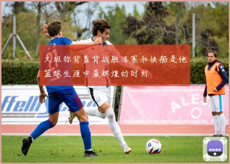 文班称背靠背战胜活塞和快船是他篮球生涯中最辉煌的时刻