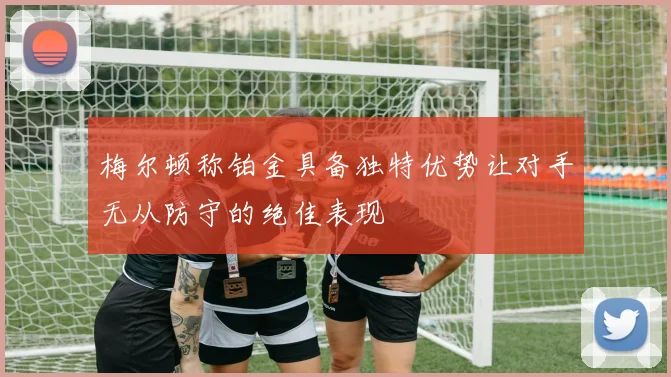 梅尔顿称铂金具备独特优势让对手无从防守的绝佳表现